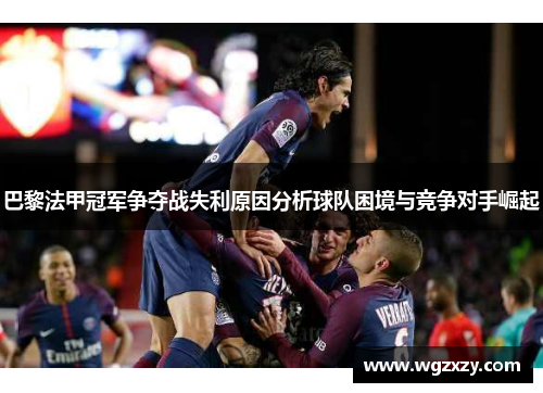 巴黎法甲冠军争夺战失利原因分析球队困境与竞争对手崛起
